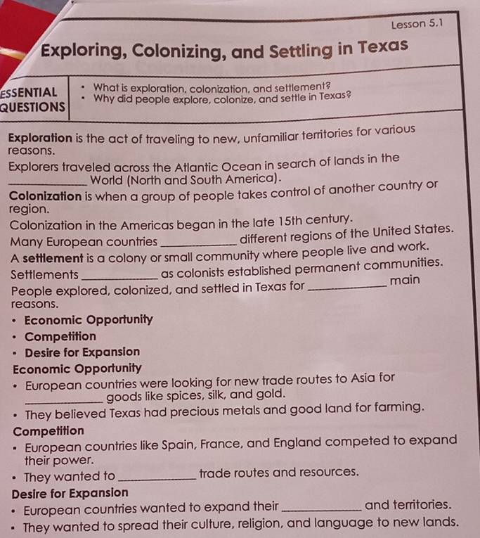 Lesson 5.1 
Exploring, Colonizing, and Settling in Texas 
ESSENTIAL What is exploration, colonization, and settlement? 
QUESTIONS Why did people explore, colonize, and settle in Texas? 
Exploration is the act of traveling to new, unfamiliar territories for various 
reasons. 
Explorers traveled across the Atlantic Ocean in search of lands in the 
_World (North and South America). 
Colonization is when a group of people takes control of another country or 
region. 
Colonization in the Americas began in the late 15th century. 
Many European countries_ 
different regions of the United States. 
A settlement is a colony or small community where people live and work. 
Settlements _as colonists established permanent communities. 
People explored, colonized, and settled in Texas for _main 
reasons. 
Economic Opportunity 
Competition 
• Desire for Expansion 
Economic Opportunity 
European countries were looking for new trade routes to Asia for 
_goods like spices, silk, and gold. 
. They believed Texas had precious metals and good land for farming. 
Competition 
European countries like Spain, France, and England competed to expand 
their power. 
They wanted to _trade routes and resources. 
Desire for Expansion 
European countries wanted to expand their _and territories. 
They wanted to spread their culture, religion, and language to new lands.