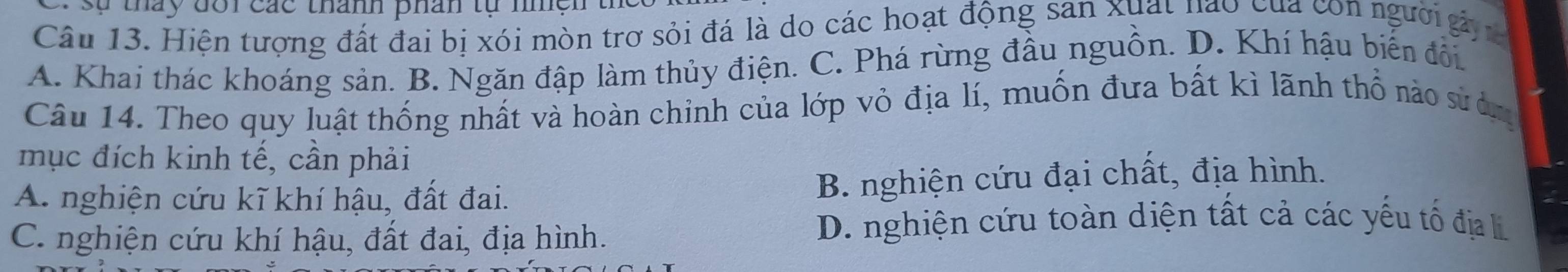 sự tháy đôi các thành phân tự nhện
Câu 13. Hiện tượng đất đai bị xói mòn trơ sỏi đá là do các hoạt động san xuất nào của con người gả
A. Khai thác khoáng sản. B. Ngăn đập làm thủy điện. C. Phá rừng đầu nguồn. D. Khí hậu biến đổi.
Câu 14. Theo quy luật thống nhất và hoàn chỉnh của lớp vỏ địa lí, muốn đưa bất kì lãnh thổ nào sư àn
mục đích kinh tế, cần phải
A. nghiện cứu kĩ khí hậu, đất đai. B. nghiện cứu đại chất, địa hình.
C. nghiện cứu khí hậu, đất đai, địa hình.
D. nghiện cứu toàn diện tất cả các yếu tố đị li