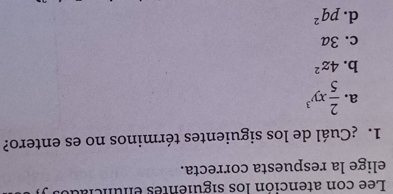 Lee con atención los siguientes enunciados .
elige la respuesta correcta.
1. ¿Cuál de los siguientes términos no es entero?
a.  2/5 xy^3
b. 4z^2
c. 3a
d. pq^2