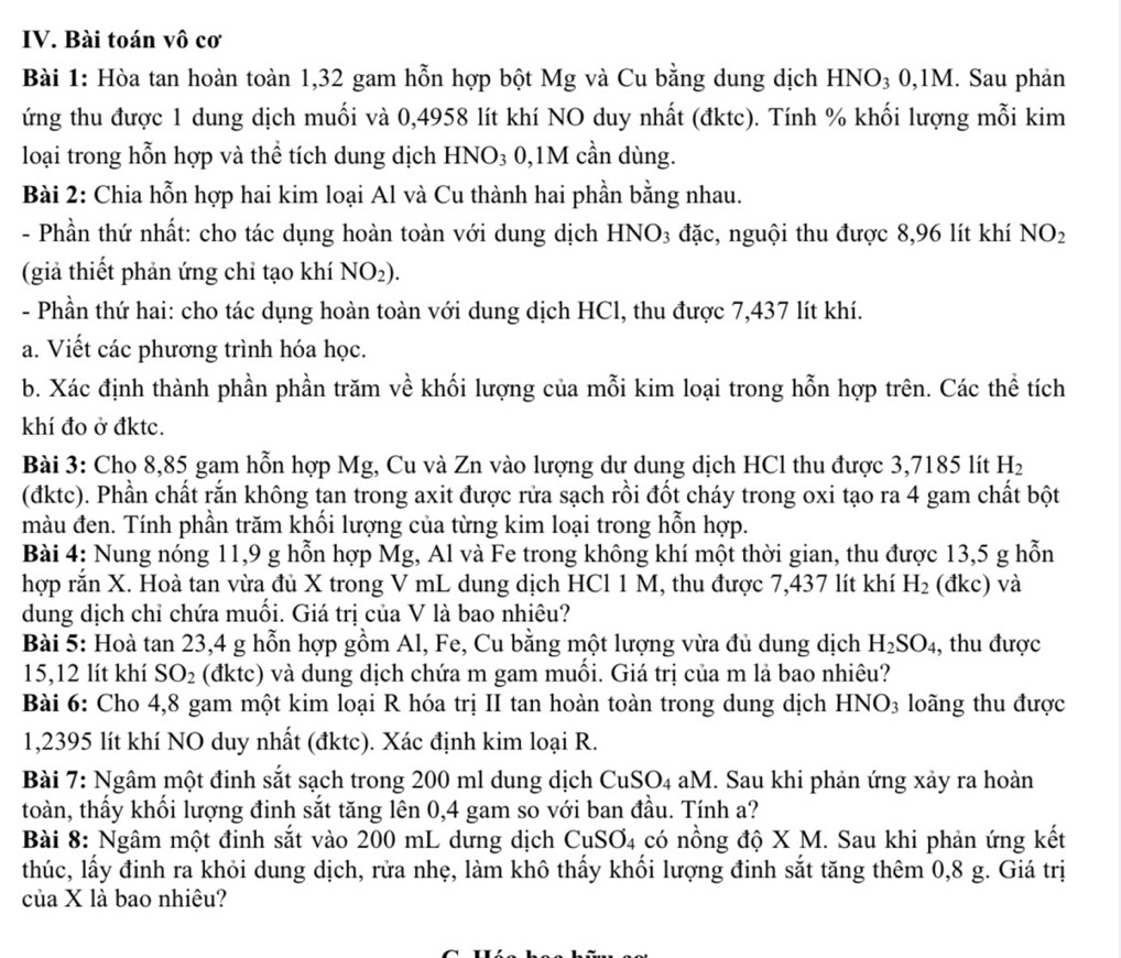 Bài toán vô cơ
Bài 1: Hòa tan hoàn toàn 1,32 gam hỗn hợp bột Mg và Cu bằng dung dịch HNO₃ 0,1M. Sau phản
ứng thu được 1 dung dịch muối và 0,4958 lít khí NO duy nhất (đktc). Tính % khối lượng mỗi kim
loại trong hỗn hợp và thể tích dung dịch HNO₃ 0,1M cần dùng.
Bài 2: Chia hỗn hợp hai kim loại Al và Cu thành hai phần bằng nhau.
- Phần thứ nhất: cho tác dụng hoàn toàn với dung dịch HNO3 đặc, nguội thu được 8,96 lít khí NO_2
(giả thiết phản ứng chỉ tạo khí NO_2).
- Phần thứ hai: cho tác dụng hoàn toàn với dung dịch HCl, thu được 7,437 lít khí.
a. Viết các phương trình hóa học.
b. Xác định thành phần phần trăm về khối lượng của mỗi kim loại trong hỗn hợp trên. Các thể tích
khí đo ở đktc.
Bài 3: Cho 8,85 gam hỗn hợp Mg, Cu và Zn vào lượng dư dung dịch HCl thu được 3,7185 lít H_2
(đktc). Phần chất rắn không tan trong axit được rửa sạch rồi đốt cháy trong oxi tạo ra 4 gam chất bột
màu đen. Tính phần trăm khối lượng của từng kim loại trong hỗn hợp.
Bài 4: Nung nóng 11,9 g hỗn hợp Mg, Al và Fe trong không khí một thời gian, thu được 13,5 g hỗn
hợp rắn X. Hoà tan vừa đủ X trong V mL dung dịch HCl 1 M, thu được 7,437 lít khí H_2 (đkc) và
dung dịch chỉ chứa muối. Giá trị của V là bao nhiêu?
Bài 5: Hoà tan 23,4 g hỗn hợp gồm Al, Fe, Cu bằng một lượng vừa đủ dung dịch H_2SO_4 , thu được
15,12 lít khí SO_2 (đktc) và dung dịch chứa m gam muối. Giá trị của m là bao nhiêu?
Bài 6: Cho 4,8 gam một kim loại R hóa trị II tan hoàn toàn trong dung dịch HNO₃ loãng thu được
1,2395 lít khí NO duy nhất (đktc). Xác định kim loại R.
Bài 7: Ngâm một đinh sắt sạch trong 200 ml dung dịch CuSO4 aM. Sau khi phản ứng xảy ra hoàn
toàn, thấy khối lượng đinh sắt tăng lên 0,4 gam so với ban đầu. Tính a?
Bài 8: Ngâm một đinh sắt vào 200 mL dưng dịch  ở CuSO_4 có nồng độ X M. Sau khi phản ứng kết
thúc, lấy đinh ra khỏi dung dịch, rửa nhẹ, làm khô thấy khối lượng đinh sắt tăng thêm 0,8 g. Giá trị
của X là bao nhiêu?