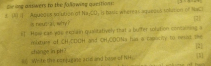 Give long answers to the following questions:
(3/ (2-7)
3. (A) i) Aqueous solution of Na_2CO_3 is basic whereas aqueous solution of NaCl 
[2] 
is neutral, why? 
ii) How can you explain qualitatively that a buffer solution containing a 
mixture of CH_3COOH and CH_3COON_2 la has a capacity to resist the 
2 
change in pH? [1] 
iii) Write the conjugate acid and base of NH