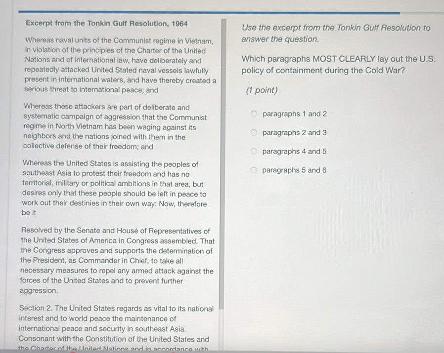 Excerpt from the Tonkin Gulf Resolution, 1964 Use the excerpt from the Tonkin Gulf Resolution to
Whereas naval units of the Communist regime in Vietnam, answer the question.
in violation of the principles of the Charter of the United
Nations and of international law, have deliberately and Which paragraphs MOST CLEARLY lay out the U.S.
repeatedly attacked United Stated naval vessels lawfully policy of containment during the Cold War?
present in international waters, and have thereby created a
serious threat to international peace; and (1 point)
Whereas these attackers are part of deliberate and
systematic campaign of aggression that the Communist paragraphs 1 and 2
regime in North Vietnam has been waging against its
neighbors and the nations joined with them in the paragraphs 2 and 3
collective defense of their freedom; and
paragraphs 4 and 5
Whereas the United States is assisting the peoples of
southeast Asia to protest their freedom and has no paragraphs 5 and 6
territorial, military or political ambitions in that area, but
desires only that these people should be left in peace to
work out their destinies in their own way: Now, therefore
be it
Resolved by the Senate and House of Representatives of
the United States of America in Congress assembled, That
the Congress approves and supports the determination of
the President, as Commander in Chief, to take all
necessary measures to repel any armed attack against the
forces of the United States and to prevent further
aggression.
Section 2. The United States regards as vital to its national
interest and to world peace the maintenance of
international peace and security in southeast Asia.
Consonant with the Constitution of the United States and
the Charter of the United Nations and in accordance with