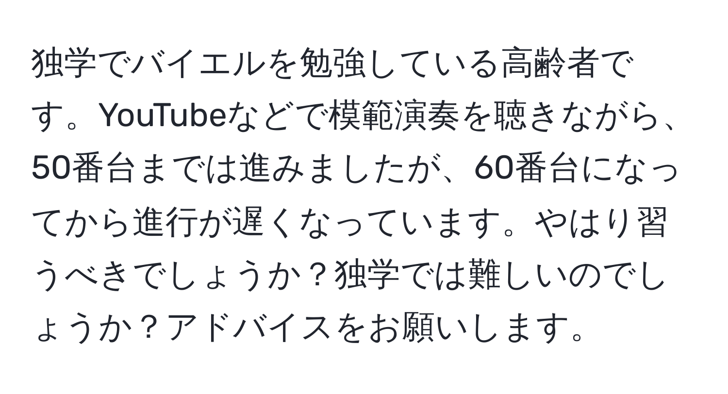 独学でバイエルを勉強している高齢者です。YouTubeなどで模範演奏を聴きながら、50番台までは進みましたが、60番台になってから進行が遅くなっています。やはり習うべきでしょうか？独学では難しいのでしょうか？アドバイスをお願いします。