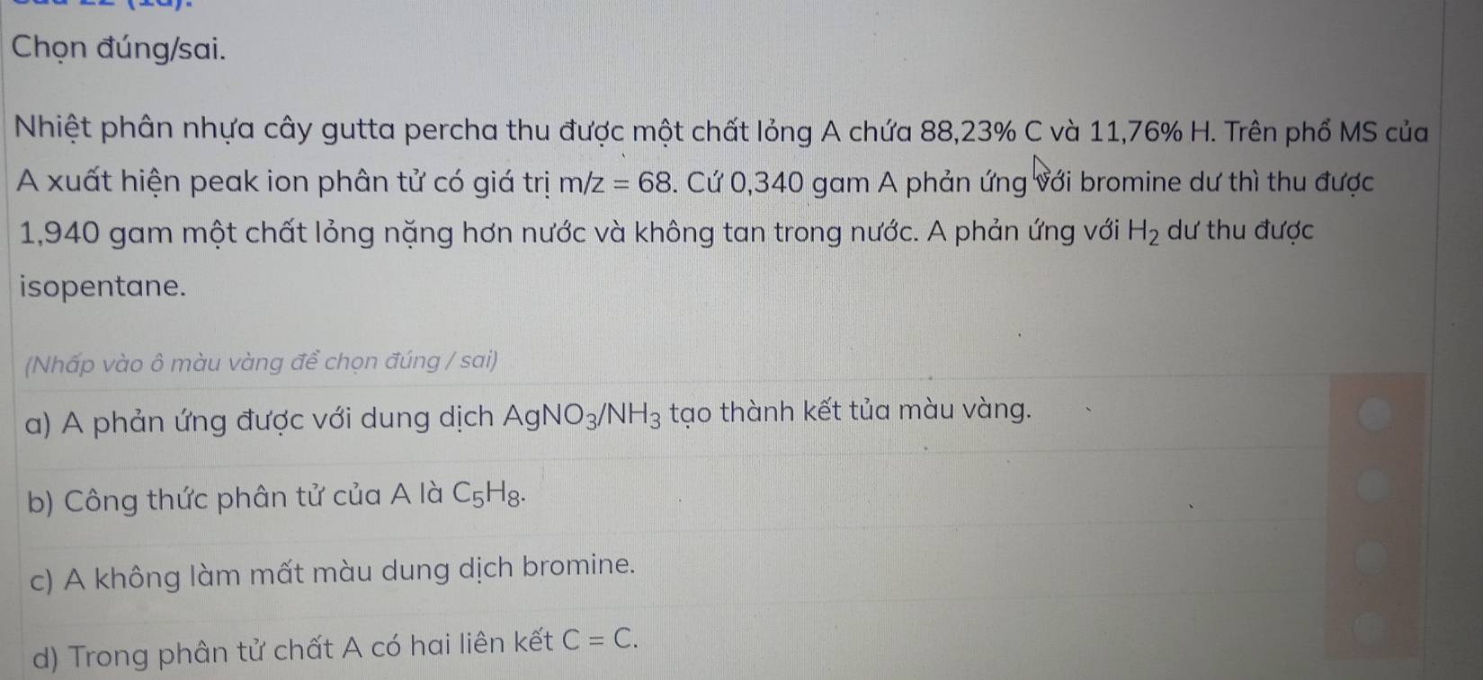 Chọn đúng/sai.
Nhiệt phân nhựa cây gutta percha thu được một chất lỏng A chứa 88,23% C và 11,76% H. Trên phổ MS của
A xuất hiện peak ion phân tử có giá trị m/z=68. Cứ 0,340 gam A phản ứng với bromine dư thì thu được
1,940 gam một chất lỏng nặng hơn nước và không tan trong nước. A phản ứng với H_2 dư thu được
isopentane.
(Nhấp vào ô màu vàng để chọn đúng / sai)
a) A phản ứng được với dung dịch AgNO_3/NH_3 tạo thành kết tủa màu vàng.
b) Công thức phân tử của A là C_5H_8.
c) A không làm mất màu dung dịch bromine.
d) Trong phân tử chất A có hai liên kết C=C.