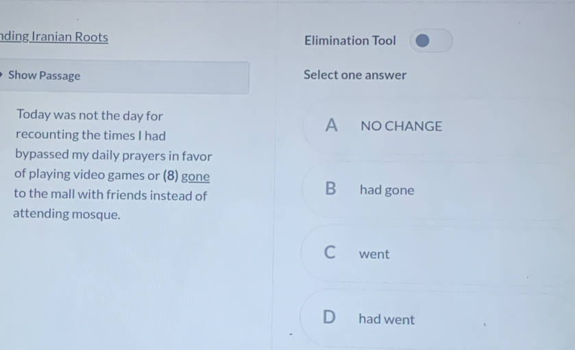 nding Iranian Roots Elimination Tool
Show Passage Select one answer
Today was not the day for
A NO CHANGE
recounting the times I had
bypassed my daily prayers in favor
of playing video games or (8) gone
to the mall with friends instead of
B€ had gone
attending mosque.
C went
D had went