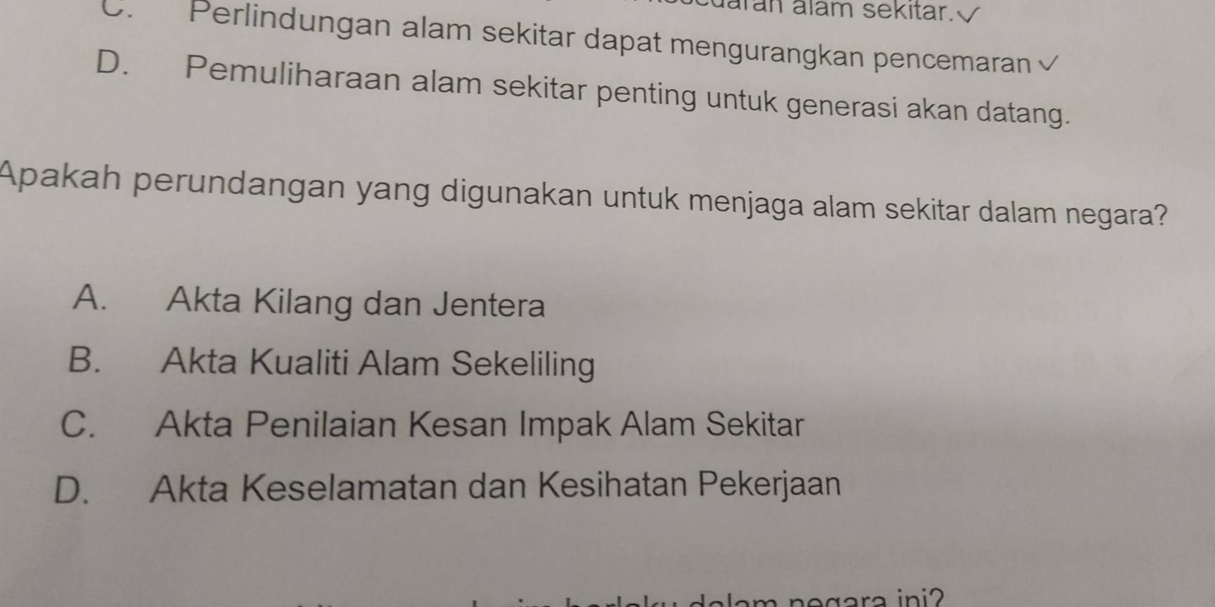 arán álam sekitar.√
D. Perlindungan alam sekitar dapat mengurangkan pencemaran √
D. Pemuliharaan alam sekitar penting untuk generasi akan datang.
Apakah perundangan yang digunakan untuk menjaga alam sekitar dalam negara?
A. Akta Kilang dan Jentera
B. Akta Kualiti Alam Sekeliling
C. Akta Penilaian Kesan Impak Alam Sekitar
D. Akta Keselamatan dan Kesihatan Pekerjaan
egara ini2