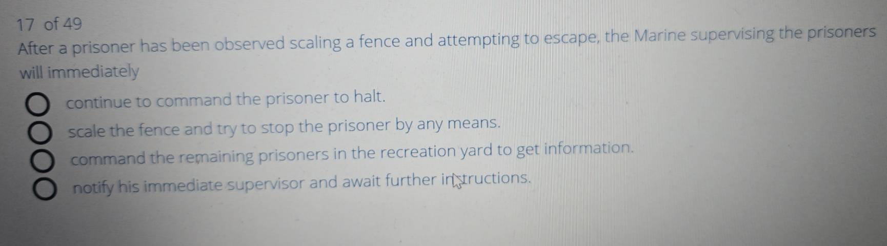 of 49
After a prisoner has been observed scaling a fence and attempting to escape, the Marine supervising the prisoners
will immediately
continue to command the prisoner to halt.
scale the fence and try to stop the prisoner by any means.
command the remaining prisoners in the recreation yard to get information.
notify his immediate supervisor and await further in tructions.