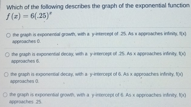 Which of the following describes the graph of the exponential function
f(x)=6(.25)^x
the graph is exponential growth, with a y-intercept of . 25. As x approaches infinity, f(x)
approaches 0.
the graph is exponential decay, with a y-intercept of .25. As x approaches infinity, f(x)
approaches 6.
the graph is exponential decay, with a- y-intercept of 6. As x approaches infinity, f(x)
approaches 0.
the graph is exponential growth, with a y-intercept of 6. As x approaches infinity, f(x)
approaches . 25.