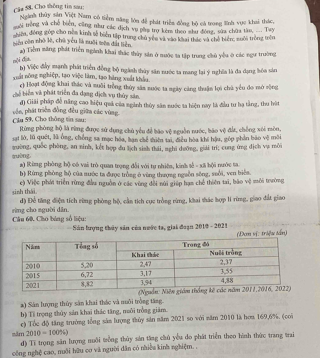 Cho thông tin sau:
Ngành thủy sản Việt Nam có tiềm năng lớn để phát triển đồng bộ cả trong lĩnh vực khai thác,
truôi trồng và chế biến, cũng như các dịch vụ phụ trợ kèm theo như đóng, sửa chữa tàu, ... Tuy
nhiên, đóng góp cho nền kinh tế biển tập trung chủ yếu và vào khai thác và chế biến; nuôi trồng trên
biển còn nhỏ lẻ, chủ yếu là nuôi trên đất liền.
a) Tiềm năng phát triển ngành khai thác thủy sản ở nước ta tập trung chủ yếu ở các ngư trường
nội địa.
b) Việc đầy mạnh phát triển đồng bộ ngành thủy sản nước ta mang lại ý nghĩa là đa dạng hóa sản
xuất nông nghiệp, tạo việc làm, tạo hàng xuất khẩu.
c) Hoạt động khai thác và nuôi trồng thủy sản nước ta ngày càng thuận lợi chủ yếu do mở rộng
chế biến và phát triển đa dạng dịch vụ thủy sản.
d) Giải pháp để nâng cao hiệu quả của ngành thủy sản nước ta hiện nay là đầu tư hạ tầng, thu hút
vồn, phát triển đồng đều giữa các vùng.
Câu 59. Cho thông tin sau:
Rừng phòng hộ là rừng được sử dụng chủ yếu để bảo vệ nguồn nước, bảo vệ đất, chống xói mòn,
sạt lờ, lũ quét, lũ ống, chống sa mạc hóa, hạn chế thiên tai, điều hòa khí hậu, góp phần bảo vệ môi
trường, quốc phòng, an ninh, kết hợp du lịch sinh thái, nghi dưỡng, giải trí; cung ứng dịch vụ môi
trường.
a) Rừng phòng hộ có vai trò quan trọng đối với tự nhiên, kinh tế - xã hội nước ta.
b) Rừng phòng hộ của nước ta được trồng ở vùng thượng nguồn sông, suối, ven biển.
c) Việc phát triển rừng đầu nguồn ở các vùng đồi núi giúp hạn chế thiên tai, bảo vệ môi trường
sinh thái.
d) Để tăng diện tích rừng phòng hộ, cần tích cực trồng rừng, khai thác hợp lí rừng, giao đất giao
rừng cho người dân.
Câu 60. Cho bảng số liệu:
* Sản lượng thủy sản của nước ta, giai đoạn 2010 - 2021
(Đơn vị: triệu tấn)
a) Sản lượng thủy sản khai thác và nuôi trồng tăng.
b) Tỉ trọng thủy sản khai thác tăng, nuôi trồng giảm.
c) Tốc độ tăng trưởng tổng sản lượng thủy sản năm 2021 so với năm 2010 là hơn 169,6%. (coi
năm 2010=100% )
d) Tỉ trọng sản lượng nuôi trồng thủy sản tăng chủ yếu do phát triển theo hình thức trang trai
công nghệ cao, nuôi hữu cơ và người dân có nhiều kinh nghiệm. .