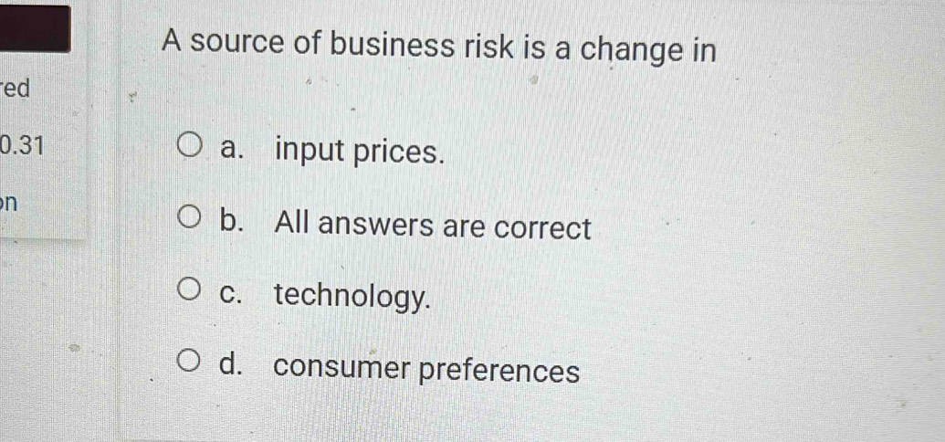 A source of business risk is a change in
red
0.31 a. input prices.
n
b. All answers are correct
c. technology.
d. consumer preferences