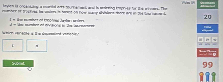 Video ③ Questions 
Jaylen is organizing a martial arts tournament and is ordering trophies for the winners. The ansmered 
number of trophies he orders is based on how many divisions there are in the tourament.
20
t= the number of trophies Jaylen orders
d= the number of divisions in the tournament Time 
etagsed 
Which variable is the dependent variable?
04
t d 

SmartScore 
out of 100 ① 
Submit 
9