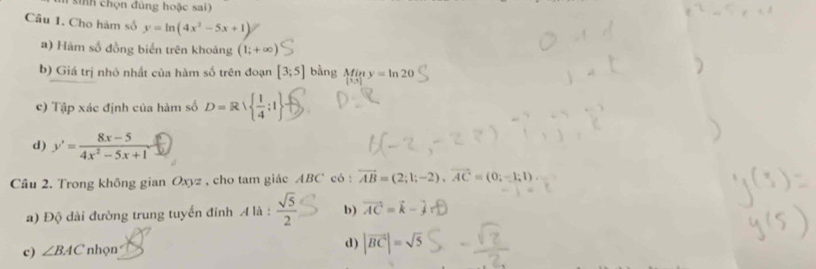 sinh chọn đủng hoặc sai)
Câu 1. Cho hàm số y=ln (4x^2-5x+1)
a) Hàm số đồng biển trên khoảng (1;+∈fty )
b) Giá trị nhỏ nhất của hàm số trên đoạn [3;5] bằng Miny=ln 20
c) Tập xác định của hàm số D=R|  1/4 ;1
d) y'= (8x-5)/4x^2-5x+1 
Câu 2. Trong không gian Oxyz , cho tam giác ABC có : vector AB=(2;1;-2), vector AC=(0;-1;1)
a) Độ dài đường trung tuyến đinh A là :  sqrt(5)/2  b) vector AC=vector k-
c) ∠ BAC nhọn
d) |vector BC|=sqrt(5)