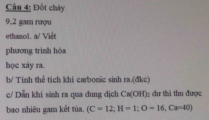 Đốt cháy 
9,2 gam rượu 
ethanol. a/ Viết 
phương trình hóa 
học xảy ra. 
b/ Tính thể tích khí carbonic sinh ra.(đkc) 
c/ Dẫn khí sinh ra qua dung dịch Ca(OH)_2 dư thì thu được 
bao nhiêu gam kết tủa. (C=12; H=1; O=16, Ca=40)