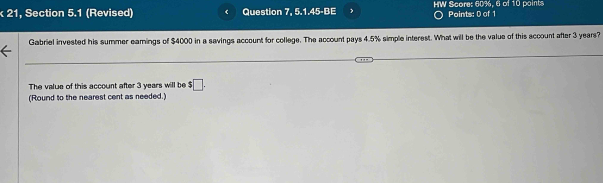 HW Score: 60%, 6 of 10 points 
k 21, Section 5.1 (Revised) Question 7, 5.1.45-BE > Points: 0 of 1 
Gabriel invested his summer earnings of $4000 in a savings account for college. The account pays 4.5% simple interest. What will be the value of this account after 3 years? 
The value of this account after 3 years will be $□. 
(Round to the nearest cent as needed.)