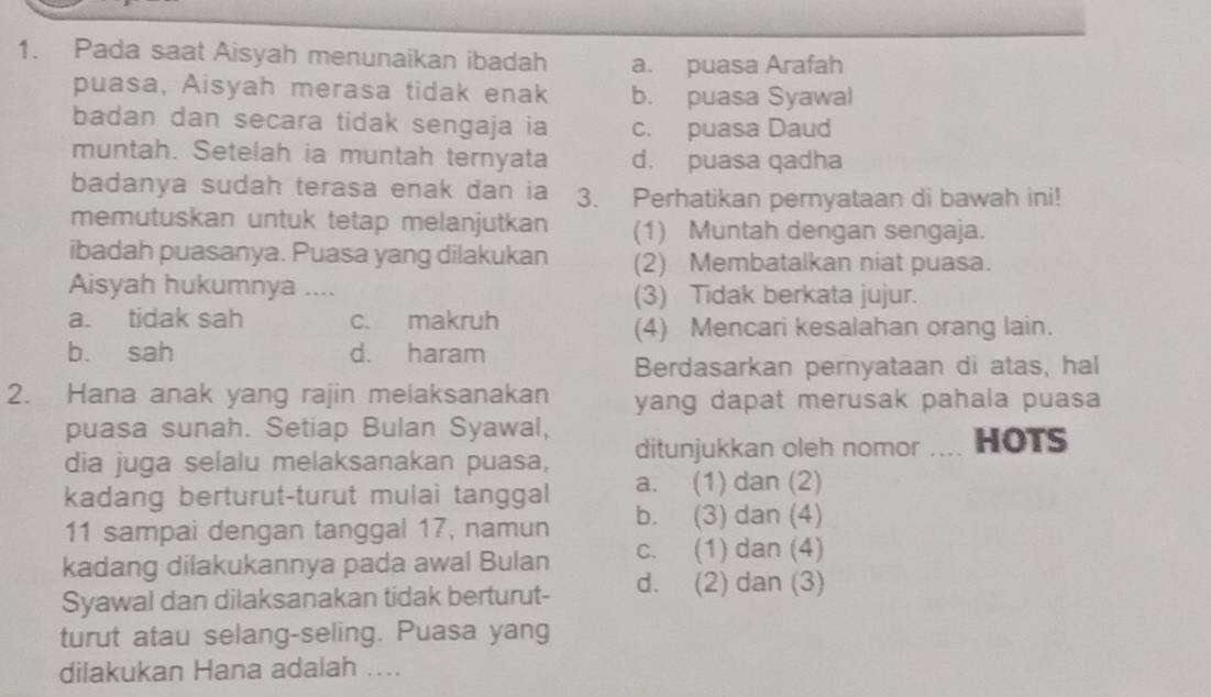 Pada saat Aisyah menunaikan ibadah a. puasa Arafah
puasa, Aisyah merasa tidak enak b. puasa Syawal
badan dan secara tidak sengaja ia c. puasa Daud
muntah. Setelah ia muntah ternyata d. puasa qadha
badanya sudah terasa enak dan ia 3. Perhatikan pernyataan di bawah ini!
memutuskan untuk tetap melanjutkan (1) Muntah dengan sengaja.
ibadah puasanya. Puasa yang dilakukan (2) Membatalkan niat puasa.
Aisyah hukumnya .... (3) Tidak berkata jujur.
a. tidak sah c. makruh
(4) Mencari kesalahan orang lain.
b. sah d. haram
Berdasarkan pernyataan di atas, hal
2. Hana anak yang rajin melaksanakan yang dapat merusak pahala puasa 
puasa sunah. Setiap Bulan Syawal, HOTS
dia juga selalu melaksanakan puasa, ditunjukkan oleh nomor ....
a. (1) dan (2)
kadang berturut-turut mulai tanggal b. (3) dan (4)
11 sampai dengan tanggal 17, namun
kadang dilakukannya pada awal Bulan c. (1) dan (4)
Syawal dan dilaksanakan tidak berturut- d. (2) dan (3)
turut atau selang-seling. Puasa yang
dilakukan Hana adalah ....