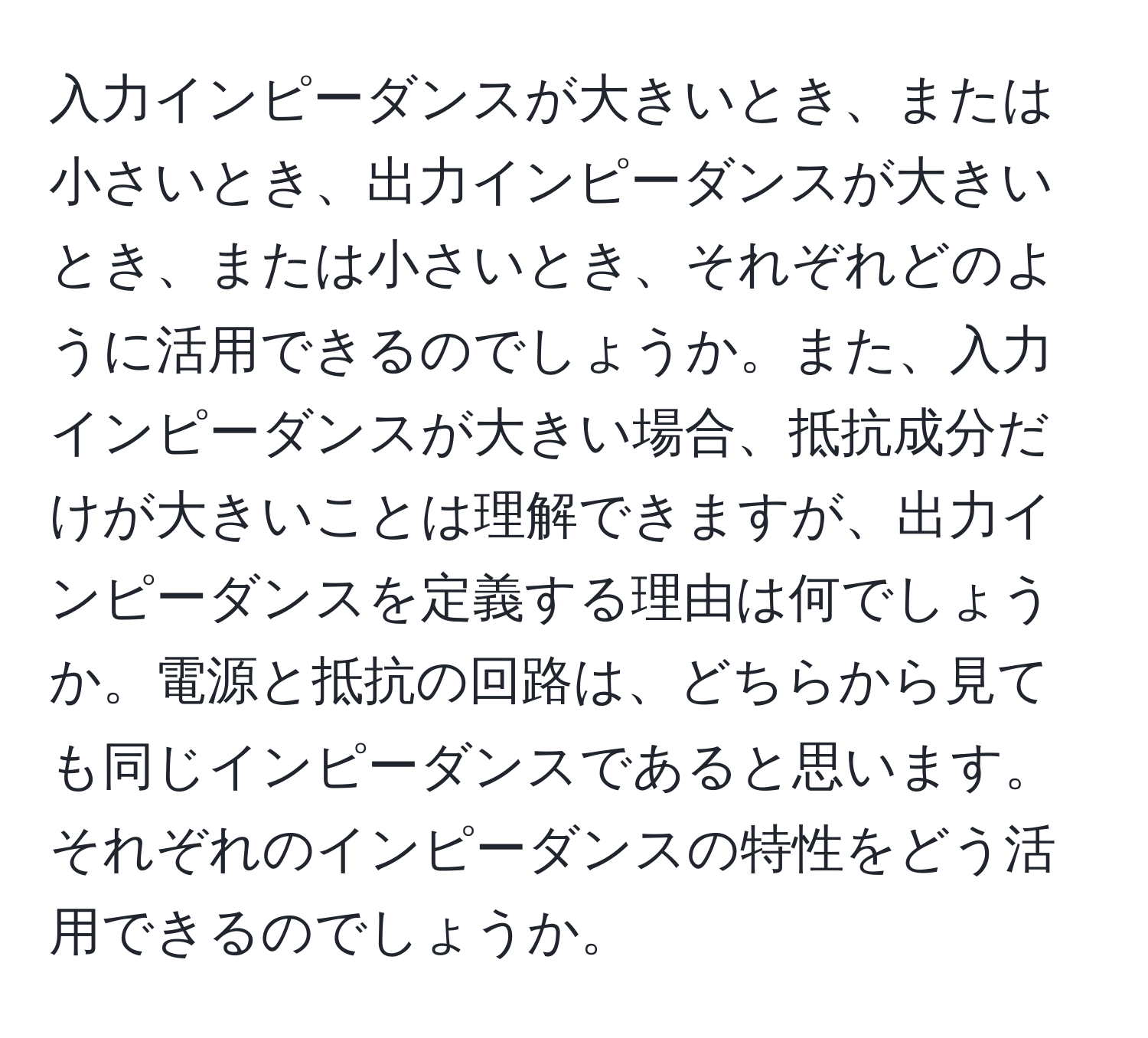 入力インピーダンスが大きいとき、または小さいとき、出力インピーダンスが大きいとき、または小さいとき、それぞれどのように活用できるのでしょうか。また、入力インピーダンスが大きい場合、抵抗成分だけが大きいことは理解できますが、出力インピーダンスを定義する理由は何でしょうか。電源と抵抗の回路は、どちらから見ても同じインピーダンスであると思います。それぞれのインピーダンスの特性をどう活用できるのでしょうか。