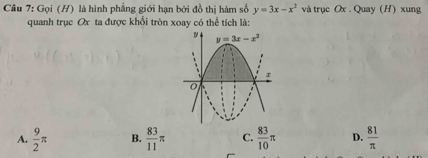 Gọi (H) là hình phẳng giới hạn bởi đồ thị hàm số y=3x-x^2 và trục Ox . Quay (H) xung
quanh trục Ox ta được khối tròn xoay có thể tích là:
A.  9/2 π  83/11 π  83/10 π  81/π  
B.
C.
D.