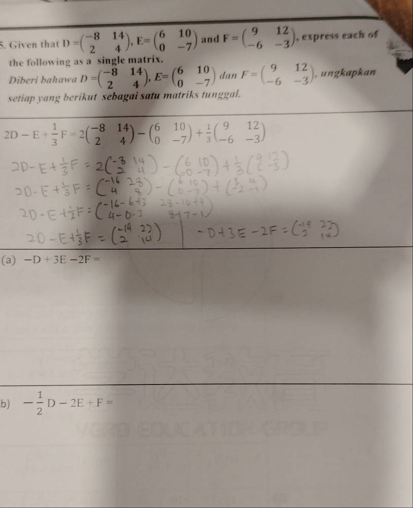 Given that D=beginpmatrix -8&14 2&4endpmatrix , E=beginpmatrix 6&10 0&-7endpmatrix and F=beginpmatrix 9&12 -6&-3endpmatrix , express each of 
the following as a single matrix. 
Diberi bahawa D=beginpmatrix -8&14 2&4endpmatrix , E=beginpmatrix 6&10 0&-7endpmatrix dan F=beginpmatrix 9&12 -6&-3endpmatrix , ungkapkan 
setiap yang berikut sebagai satu matriks tunggal.
2D-E+ 1/3 F=2beginpmatrix -8&14 2&4endpmatrix -beginpmatrix 6&10 0&-7endpmatrix + 1/3 beginpmatrix 9&12 -6&-3endpmatrix
(a) -D+3E-2F=
b) - 1/2 D-2E+F=