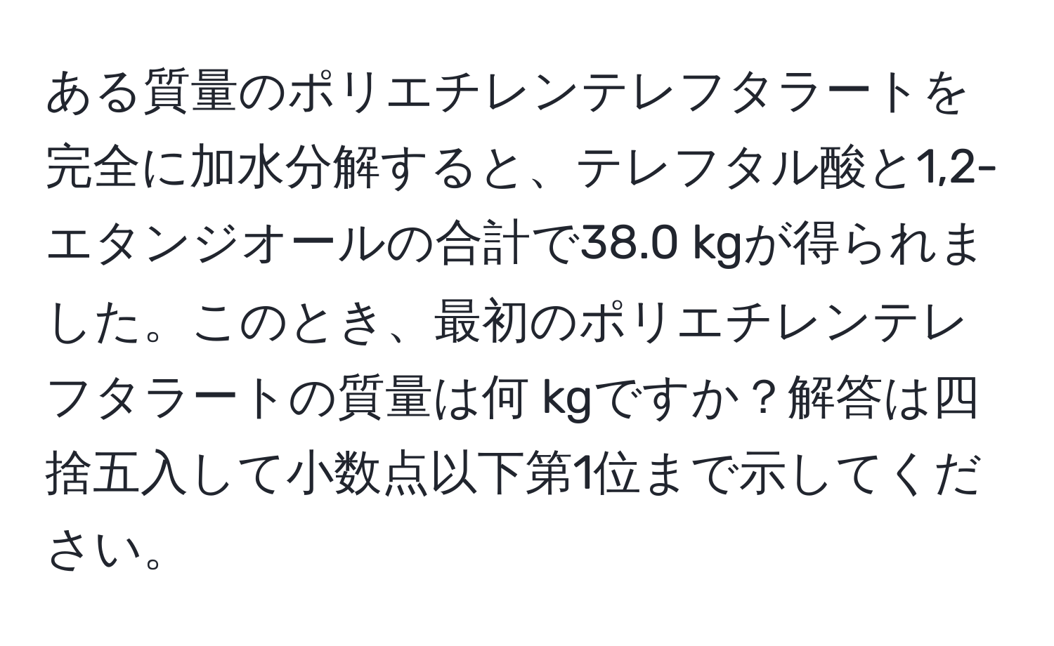 ある質量のポリエチレンテレフタラートを完全に加水分解すると、テレフタル酸と1,2-エタンジオールの合計で38.0 kgが得られました。このとき、最初のポリエチレンテレフタラートの質量は何 kgですか？解答は四捨五入して小数点以下第1位まで示してください。