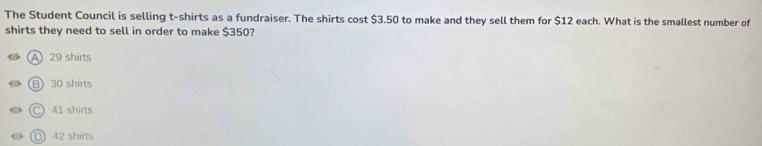 The Student Council is selling t-shirts as a fundraiser. The shirts cost $3.50 to make and they sell them for $12 each. What is the smallest number of
shirts they need to sell in order to make $350?
A29 shirts
B 30 shirts
Ⓒ 41 shirts
D 42 shirts