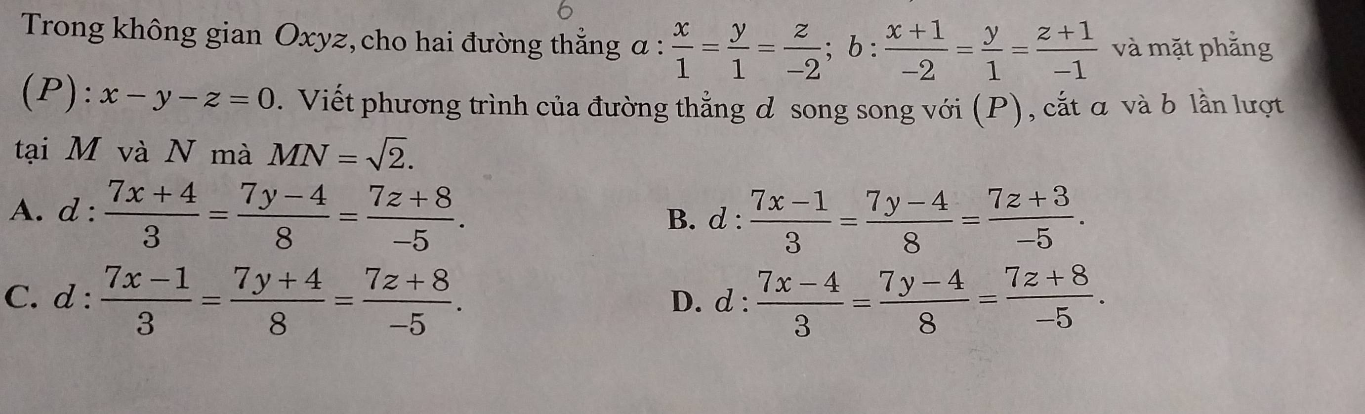 Trong không gian Oxyz, cho hai đường thắng a:frac 3  x/1 = y/1 = z/-2 ; b: (x+1)/-2 = y/1 = (z+1)/-1  và mặt phẳng
( P):x-y-z=0. Viết phương trình của đường thẳng ơ song song với (P), cắt α và b lần lượt
tại M và N mà MN=sqrt(2).
A. d :  (7x+4)/3 = (7y-4)/8 = (7z+8)/-5 .
B. d :  (7x-1)/3 = (7y-4)/8 = (7z+3)/-5 .
C. d :  (7x-1)/3 = (7y+4)/8 = (7z+8)/-5 . D. d :  (7x-4)/3 = (7y-4)/8 = (7z+8)/-5 .