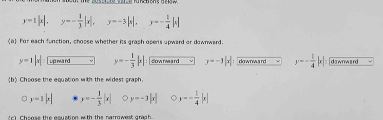 out the absolute value functions Below.
y=1|x|, y=- 1/3 |x|, y=-3|x|, y=- 1/4 |x|
(a) For each function, choose whether its graph opens upward or downward.
y=1|x| : upward y=- 1/3 |x| : downward y=-3|x| : downward y=- 1/4 |x| : downward
(b) Choose the equation with the widest graph.
y=1|x| y=- 1/3 |x| o y=-3|x| y=- 1/4 |x|
(c) Choose the equation with the narrowest graph.