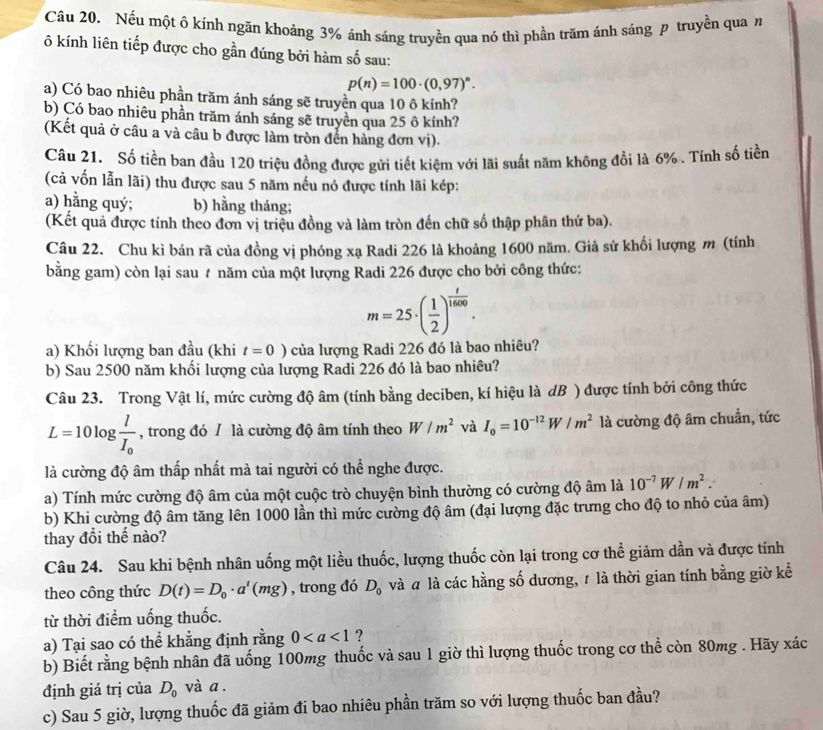 Nếu một ô kính ngăn khoảng 3% ánh sáng truyền qua nó thì phần trăm ánh sáng p truyền qua n
ô kính liên tiếp được cho gần đúng bởi hàm số sau:
p(n)=100· (0,97)^n.
a) Có bao nhiêu phần trăm ánh sáng sẽ truyền qua 10 ô kính?
b) Çó bao nhiêu phần trăm ánh sáng sẽ truyền qua 25 ô kính?
(Kết quả ở câu a và câu b được làm tròn đến hàng đơn vị).
Câu 21. Số tiền ban đầu 120 triệu đồng được gửi tiết kiệm với lãi suất năm không đổi là 6% . Tính số tiền
(cả vốn lẫn lãi) thu được sau 5 năm nếu nó được tính lãi kép:
a) hằng quý; b) hằng tháng;
(Kết quả được tính theo đơn vị triệu đồng và làm tròn đến chữ số thập phân thứ ba).
Câu 22. Chu kì bán rã của đồng vị phóng xạ Radi 226 là khoảng 1600 năm. Giả sử khối lượng m (tính
bằng gam) còn lại sau # năm của một lượng Radi 226 được cho bởi công thức:
m=25· ( 1/2 )^ t/1600 .
a) Khối lượng ban đầu (khi t=0) của lượng Radi 226 đó là bao nhiêu?
b) Sau 2500 năm khối lượng của lượng Radi 226 đó là bao nhiêu?
Câu 23. Trong Vật lí, mức cường độ âm (tính bằng deciben, kí hiệu là dB ) được tính bởi công thức
L=10log frac lI_0 , trong đó / là cường độ âm tính theo W/m^2 và I_0=10^(-12)W/m^2 là cường độ âm chuẩn, tức
là cường độ âm thấp nhất mà tai người có thể nghe được.
a) Tính mức cường độ âm của một cuộc trò chuyện bình thường có cường độ âm là 10^(-7)W/m^2.
b) Khi cường độ âm tăng lên 1000 lần thì mức cường độ âm (đại lượng đặc trưng cho độ to nhỏ của âm)
thay đổi thế nào?
Câu 24. Sau khi bệnh nhân uống một liều thuốc, lượng thuốc còn lại trong cơ thể giảm dần và được tính
theo công thức D(t)=D_0· a^t(mg) , trong đó D_0 và à là các hằng số dương, t là thời gian tính bằng giờ kể
từ thời điểm uống thuốc.
a) Tại sao có thể khẳng định rằng 0 ?
b) Biết rằng bệnh nhân đã uống 100mg thuốc và sau 1 giờ thì lượng thuốc trong cơ thể còn 80mg . Hãy xác
định giá trị của D_0 và a .
c) Sau 5 giờ, lượng thuốc đã giảm đi bao nhiêu phần trăm so với lượng thuốc ban đầu?
