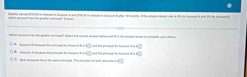 Dakota earned $18.00 in interest in Account A and $18.00 in interest in Account B after 18 months. If the simple interest rate is 4% for Account A and 3% for Account B,
which account has the greater principal? Explain.
Which account has the greater principal? Select the correct answer below and fill in the answer boxes to complete your choice.
A. Account B because the principal for Account B is $ □ and the principal for Account A is $□
B. Account A because the principal for Account A is $□ and the principal for Account B is $□.
C. Both accounts have the same principal. The principal for both accounts is $ □.