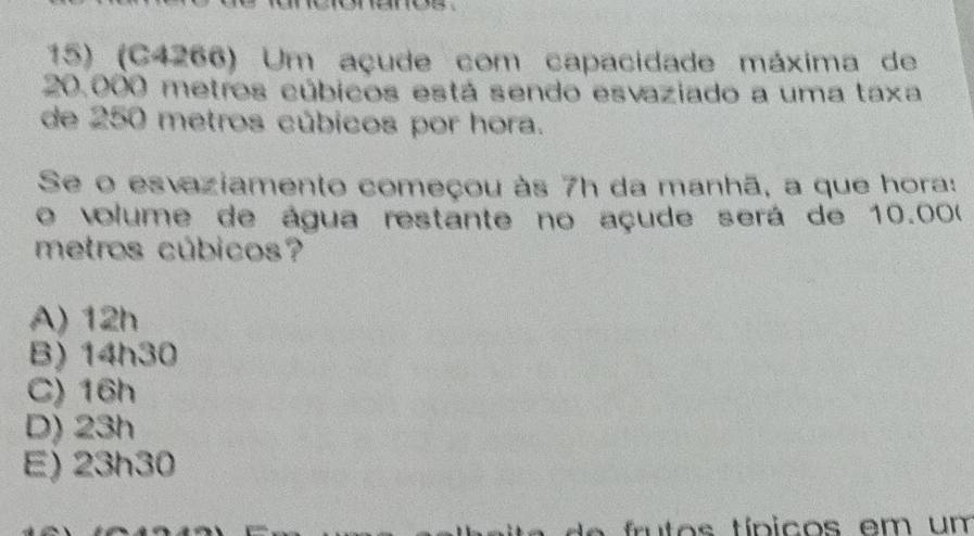 (C4266) Um açude com capacidade máxima de
20.000 metros cúbicos está sendo esvaziado a uma taxa
de 250 metros cúbicos por hora.
Se o esvaziamento começou às 7h da manhã, a que hora:
o volume de água restante no açude será de 10.000
metros cúbicos?
A) 12h
B) 14h30
C) 16h
D) 23h
E) 23h30
f u to s típicos em um