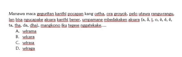 Manawa maca geguritan kanthi pocapan kang cetha, ora groyok, pelo utawa rangu-rangu,
lan bisa ngucapake aksara kanthi bener, umpamane mbedakaken aksara (a, å, i, o, è, é, ê,
ta, tha, da, dha), mangkono iku tegese nggatekake....
A. wirama
B. wicara
C. wirasa
D. wiraga