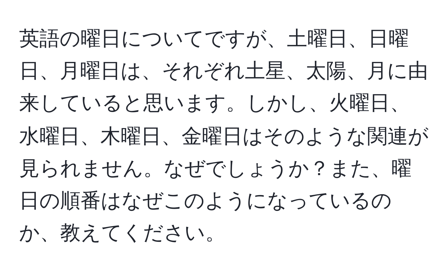 英語の曜日についてですが、土曜日、日曜日、月曜日は、それぞれ土星、太陽、月に由来していると思います。しかし、火曜日、水曜日、木曜日、金曜日はそのような関連が見られません。なぜでしょうか？また、曜日の順番はなぜこのようになっているのか、教えてください。