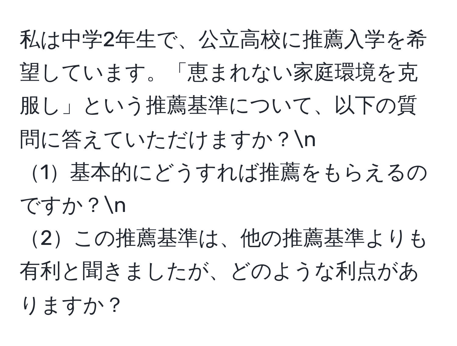 私は中学2年生で、公立高校に推薦入学を希望しています。「恵まれない家庭環境を克服し」という推薦基準について、以下の質問に答えていただけますか？n
1基本的にどうすれば推薦をもらえるのですか？n
2この推薦基準は、他の推薦基準よりも有利と聞きましたが、どのような利点がありますか？