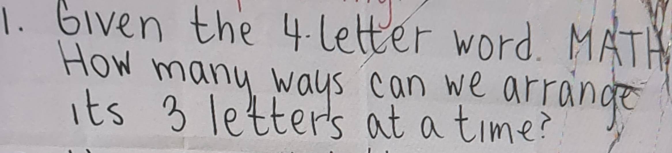 Given the 4. letter word. MATH 
How many ways can we arrange 
its 3 letter's at a time?