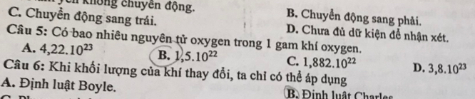 Tên không chuyền động. B. Chuyển động sang phải.
C. Chuyển động sang trái. D. Chưa đủ dữ kiện đề nhận xét.
Câu 5: Có bao nhiêu nguyên tử oxygen trong 1 gam khí oxygen.
A. 4,22.10^(23) B. V 5.10^(22) C. 1,882.10^(22) D. 3,8.10^(23)
Câu 6: Khi khối lượng của khí thay đổi, ta chỉ có thể áp dụng
A. Định luật Boyle. B Đinh luật Charles