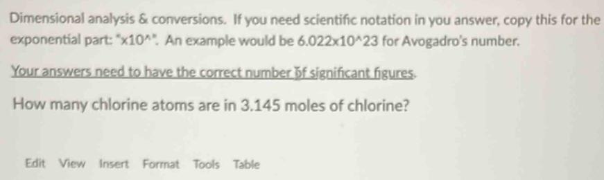 Dimensional analysis & conversions. If you need scientific notation in you answer, copy this for the 
exponential part:" '* 10^(wedge) '. An example would be 6.022* 10^(wedge)23 for Avogadro's number. 
Your answers need to have the correct number of significant figures. 
How many chlorine atoms are in 3.145 moles of chlorine? 
Edit View Insert Format Tools Table