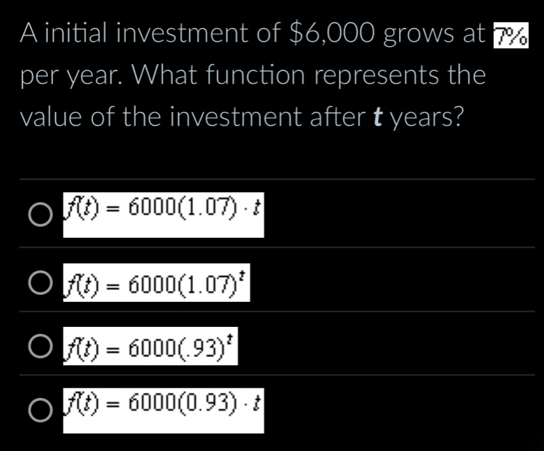 A initial investment of $6,000 grows at 7
per year. What function represents the
value of the investment after t years?
f(t)=6000(1.07)· t
f(t)=6000(1.07)^t
f(t)=6000(.93)^t
f(t)=6000(0.93)· t