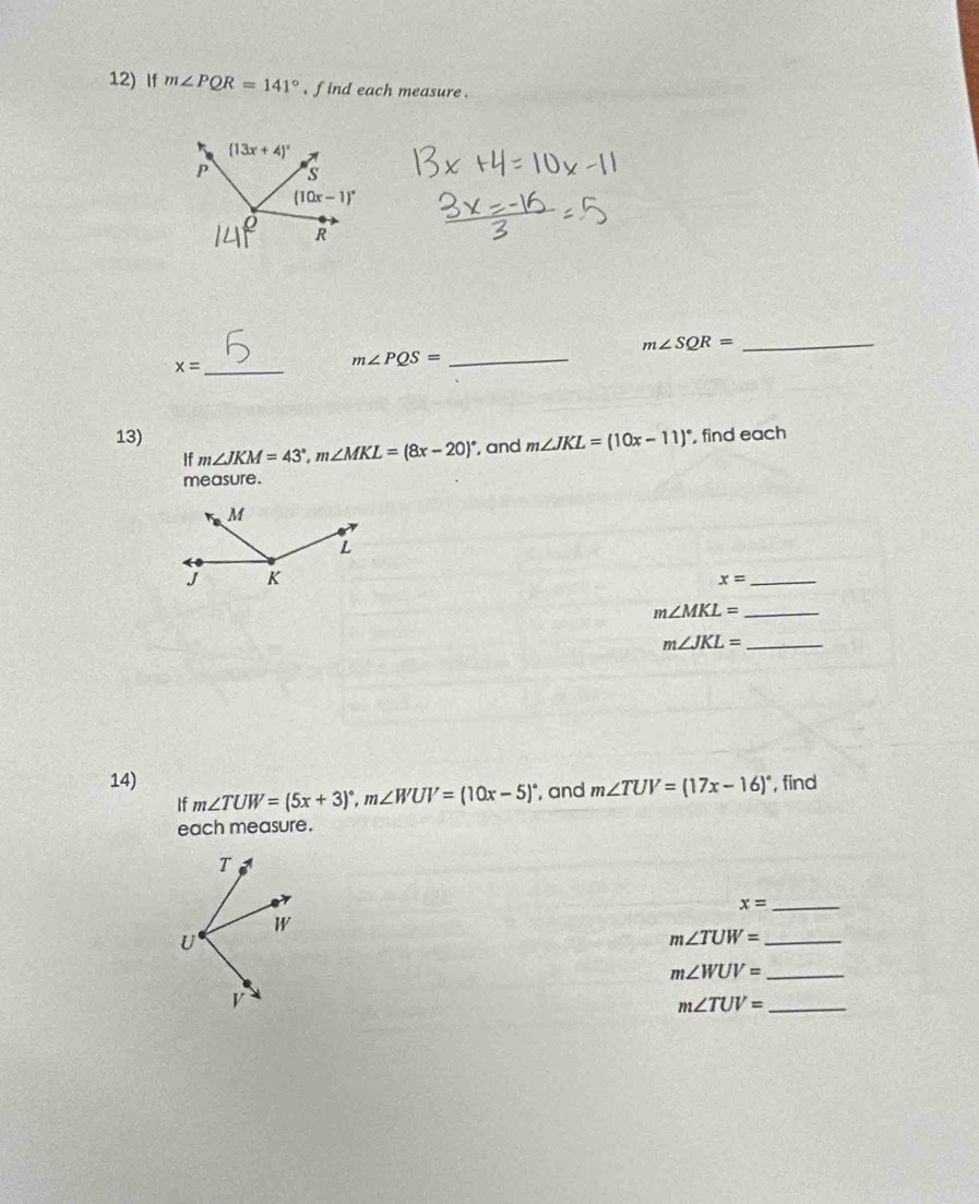 If m∠ PQR=141° , find each measure .
_ m∠ SQR=
x= _
_ m∠ PQS=
13) , find each
If m∠ JKM=43°,m∠ MKL=(8x-20)^circ  , and m∠ JKL=(10x-11)^circ 
measure .
_ x=
_ m∠ MKL=
_ m∠ JKL=
14) m∠ TUW=(5x+3)^circ ,m∠ WUV=(10x-5)^circ  , and m∠ TUV=(17x-16)^circ  , find
If
each measure.
_ x=
_ m∠ TUW=
_ m∠ WUV=
m∠ TUV= _