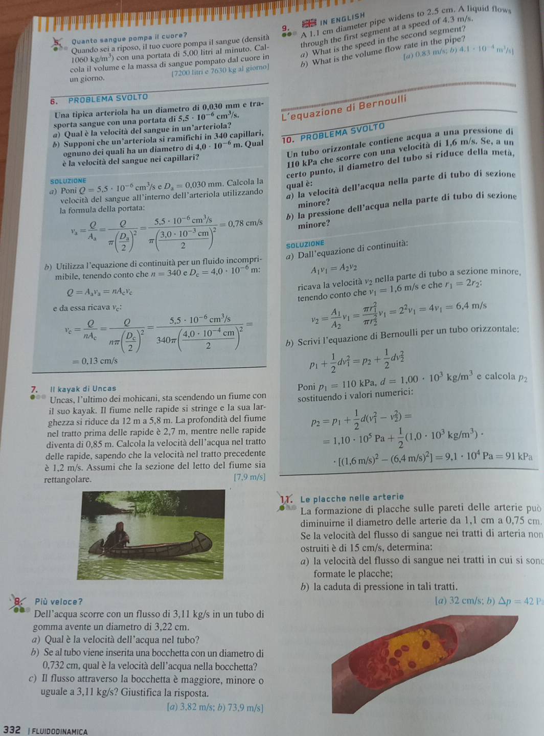 IN ENGLISH
Quando sei a riposo, il tuo cuore pompa il sangue (densità A 1.1 cm diameter pipe widens to 2.5 cm. A liquid flow
Quanto sangue pompa il cuore?
1060kg/m^3) con una portata di 5,00 litri al minuto. Cal- through the first segment at a speed of 4.3 m/s.
cola il volume e la massa di sangue pompato dal cuore in ) What is the speed in the second segment?
[a) 0.83 m/s; b) 4.1· 10^(-4)m^3/s]
un giorno. [7200 litri e 7630 kg al giorno] 6) What is the volume flow rate in the pipe?
6. PROBLEMA SVOLTO
Una tipica arteriola ha un diametro di 0,030 mm e tra-
sporta sangue con una portata di 5,5· 10^(-6)cm^3/s. L’equazione di Bernoulli
@) Qual è la velocità del sangue in un'arteriola?
§) Supponi che un’arteriola si ramifichi in 340 capillari,
ognuno dei quali ha un diametro di 4.0· 10^(-6) m. Qual 10. PROBLEMA SVOLTO
Un tubo orizzontale contiene acqua a una pressione de
110 kPa che scorre con una velocità di 1,6 m/s. Se, a un
è la velocità del sangue nei capillari?
certo punto, il diametro del tubo si ríduce della metá,
SOLUZIONE
a) Poni Q=5.5· 10^(-6)cm^3 /s e D_a=0.030mm. Calcola la
qual è:
velocità del sangue all'interno dell'arteriola utilizzando
a) la velocità dell'acqua nella parte di tubo di sezione
minore?
v_s=frac OA_s=frac Oπ (frac D_a2)^2=frac 5.5· 10^(-6)cm^3/sπ ( (3.0· 10^(-3)cm)/2 )^2=0.78cm/s b) la pressione dell’acqua nella parte di tubo di sezione
la formula della portata:
minore?
SOLUZIONE
b) Utilizza l’equazione di continuità per un fluido incompri- α) Dall'equazione di continuità:
mibile, tenendo conto che n=340 D_c=4,0· 10^(-6)m. A_1v_1=A_2v_2
ricava la velocità v₂ nella parte di tubo a sezione minore,
Q=A_av_a=nA_cv_c
tenendo conto che v_1=1 ,6 m/s e che r_1=2r_2:
e da essa ricava v:
v_c=frac OnA_c=frac Onπ (frac D_c2)^2=frac 5.5· 10^(-6)cm^3/s340π ( (4.0· 10^(-4)cm)/2 )^2=
v_2=frac A_1A_2v_1=frac (π r_1)^2(π r_2)^2v_1=2^2v_1=4v_1=6,4m/s
b) Scrivi l’equazione di Bernoulli per un tubo orizzontale:
=0.13cm/s
p_1+ 1/2 dv_1^(2=p_2)+ 1/2 dv_2^(2
7. Il kayak di Uncas Poni p_1)=110kPa,d=1,00· 10^3kg/m^3 e calcola 
Uncas, l’ultimo dei mohicani, sta scendendo un fiume con
il suo kayak. Il fiume nelle rapide si stringe e la sua lar- sostituendo i valori numerici:
ghezza si riduce da 12 m a 5,8 m. La profondità del fiume
nel tratto prima delle rapide è 2,7 m, mentre nelle rapide p_2=p_1+ 1/2 d(v_1^(2-v_2^2)=
diventa di 0,85 m. Calcola la velocità dell’acqua nel tratto
=1,10· 10^5)Pa+ 1/2 (1,0· 10^3kg/m^3)·
delle rapide, sapendo che la velocità nel tratto precedente
è 1,2 m/s. Assumi che la sezione del letto del fiume sia
[(1,6m/s)^2-(6,4m/s)^2]=9,1· 10^4Pa=91kPa
rettangolare. [7,9 m/s]
11. Le placche nelle arterie
La formazione di placche sulle pareti delle arterie può
diminuirne il diametro delle arterie da 1,1 cm a 0,75 cm.
Se la velocità del flusso di sangue nei tratti di arteria non
ostruiti è di 15 cm/s, determina:
a) la velocità del flusso di sangue nei tratti in cui si sond
formate le placche;
b) la caduta di pressione in tali tratti.
Più veloce? [a) 32 cm/s; b) △ p=42P
Dell’acqua scorre con un flusso di 3,11 kg/s in un tubo di
gomma avente un diametro di 3,22 cm.
a) Qual è la velocità dell’acqua nel tubo?
b) Se al tubo viene inserita una bocchetta con un diametro di
0,732 cm, qual è la velocità dell’acqua nella bocchetta?
c) Il flusso attraverso la bocchetta è maggiore, minore o
uguale a 3,11 kg/s? Giustifica la risposta.
[a) 3,82 m/s; b) 73,9 m/s]
332 | FLUIDODINAMICA