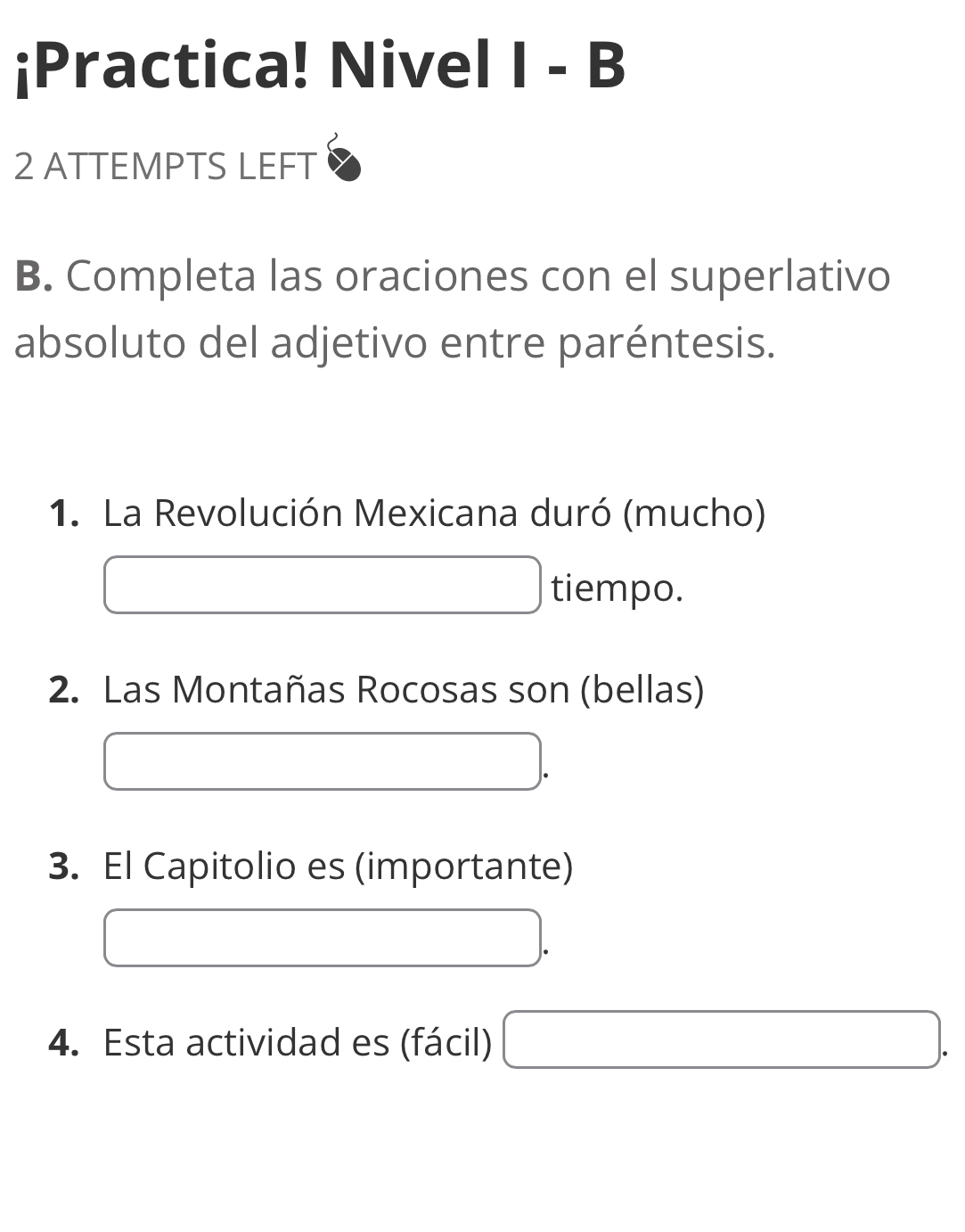 ¡Practica! Nivel I - B 
2 ATTEMPTS LEFT 
B. Completa las oraciones con el superlativo 
absoluto del adjetivo entre paréntesis. 
1. La Revolución Mexicana duró (mucho) 
□  tiempo. 
2. Las Montañas Rocosas son (bellas)
(-3,4)
3. El Capitolio es (importante) 
4. Esta actividad es (fácil) □ .