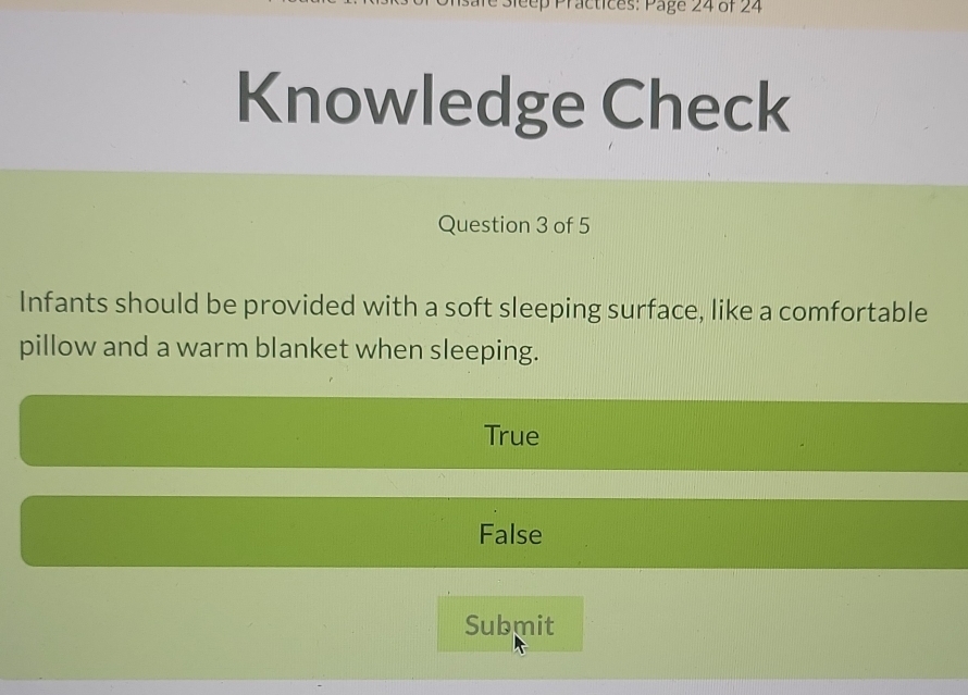 Peep Practices: Page 24 of 24
Knowledge Check
Question 3 of 5
Infants should be provided with a soft sleeping surface, like a comfortable
pillow and a warm blanket when sleeping.
True
False
Submit