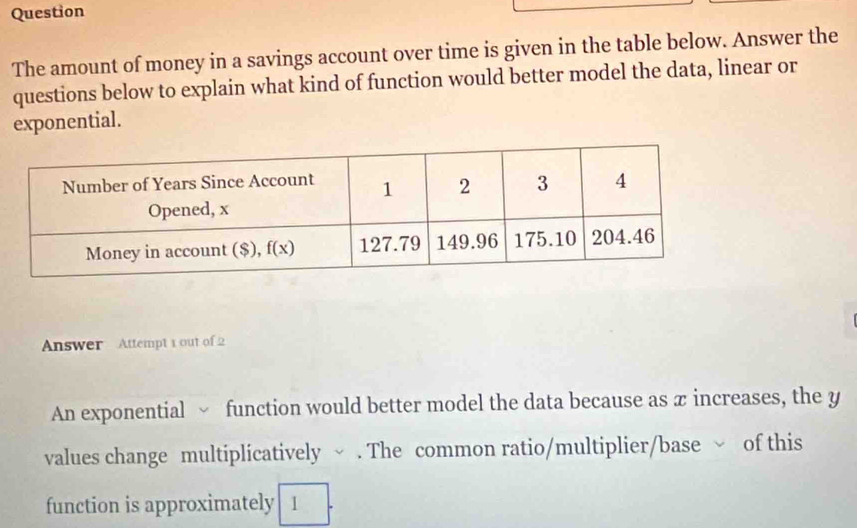 Question
The amount of money in a savings account over time is given in the table below. Answer the
questions below to explain what kind of function would better model the data, linear or
exponential.
Answer Attempt 1 out of 2
An exponential  function would better model the data because as π increases, the y
values change multiplicatively √ . The common ratio/multiplier/base √ of this
function is approximately 1