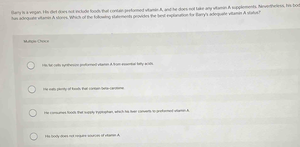 Barry is a vegan. His diet does not include foods that contain preformed vitamin A, and he does not take any vitamin A supplements. Nevertheless, his bod
has adequate vitamin A stores. Which of the following statements provides the best explanation for Barry's adequate vitamin A status?
Multiple Choice
His fat cells synthesize preformed vitamin A from essential fatty acids.
He eats plenty of foods that contain beta-carotene.
He consumes foods that supply tryptophan, which his liver converts to preformed vitamin A
His body does not require sources of vitamin A.