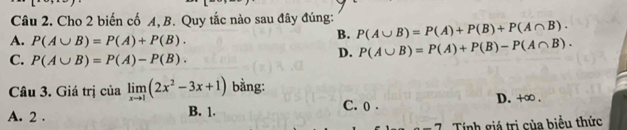 Cho 2 biến cố A, B. Quy tắc nào sau đây đúng: P(A∪ B)=P(A)+P(B)+P(A∩ B).
A. P(A∪ B)=P(A)+P(B). 
B.
C. P(A∪ B)=P(A)-P(B).
D. P(A∪ B)=P(A)+P(B)-P(A∩ B). 
Câu 3. Giá trị của limlimits _xto 1(2x^2-3x+1) bằng:
C. 0.
A. 2. B. 1. D. +∞ .
Tính giá trị của biểu thức