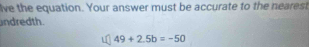 lve the equation. Your answer must be accurate to the nearest 
ndredth.
49+2.5b=-50