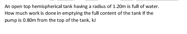 An open top hemispherical tank having a radius of 1.20m is full of water. 
How much work is done in emptying the full content of the tank If the 
pump is 0.80m from the top of the tank, kJ