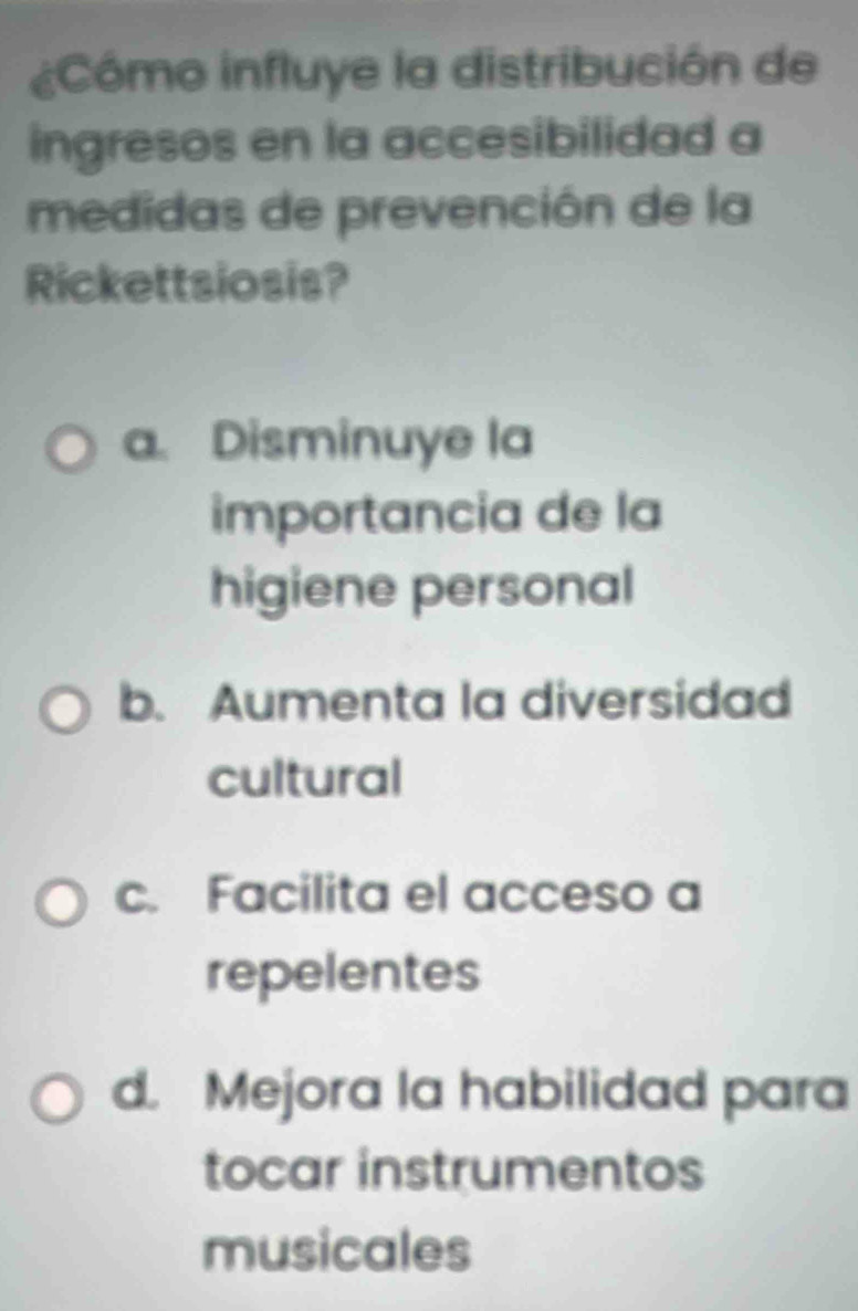 ¿Cómo influye la distribución de
ingresos en la accesibilidad a
medidas de prevención de la
Rickettsiosis?
a. Disminuye la
importancia de la
higiene personal
b. Aumenta la diversidad
cultural
c. Facilita el acceso a
repelentes
d. Mejora la habilidad para
tocar instrumentos
musicales