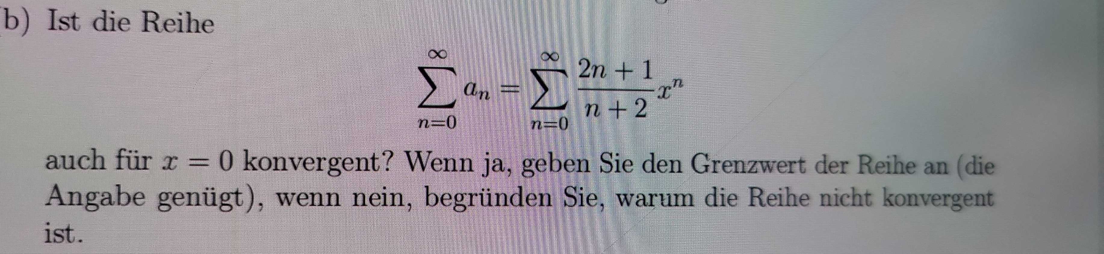 Ist die Reihe
sumlimits _(n=0)^(∈fty)a_n=sumlimits _(n=0)^(∈fty) (2n+1)/n+2 x^n
auch für x=0 konvergent? Wenn ja, geben Sie den Grenzwert der Reihe an (die 
Angabe genügt), wenn nein, begründen Sie, warum die Reihe nicht konvergent 
ist.