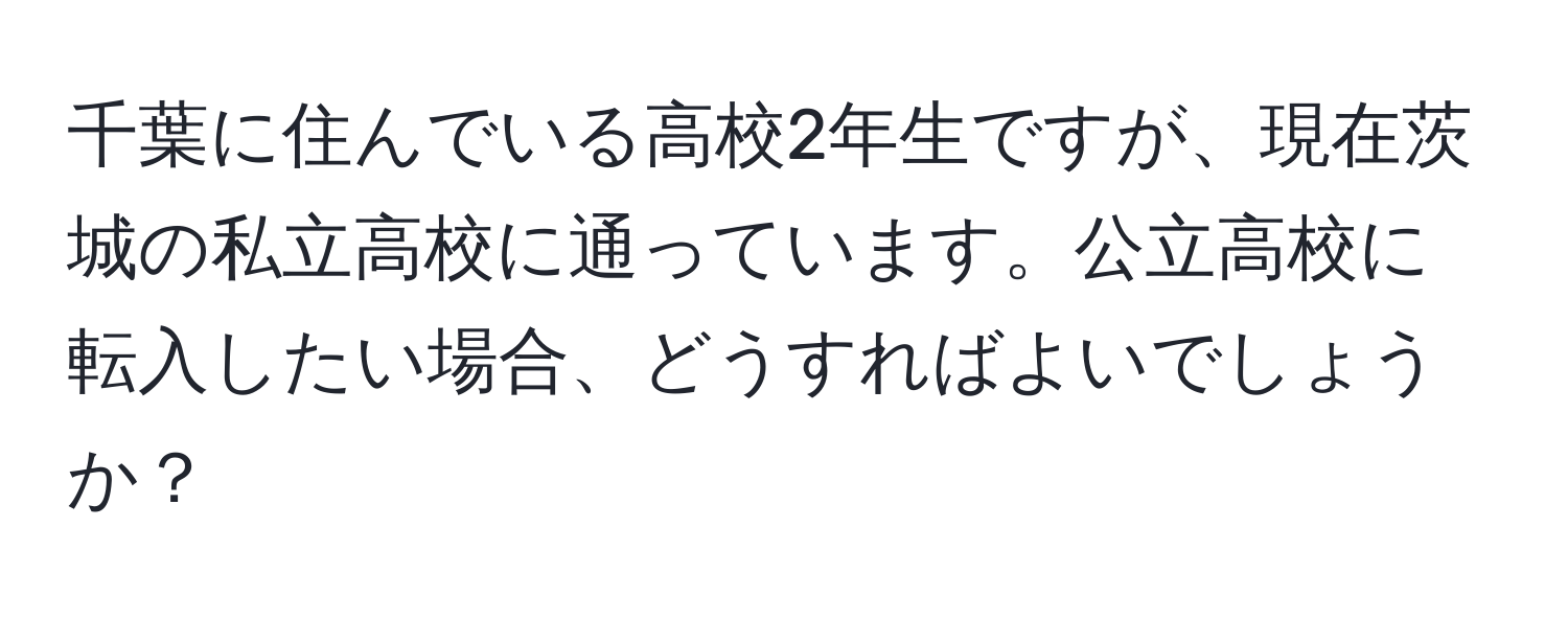 千葉に住んでいる高校2年生ですが、現在茨城の私立高校に通っています。公立高校に転入したい場合、どうすればよいでしょうか？