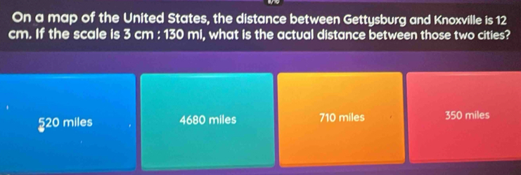 On a map of the United States, the distance between Gettysburg and Knoxville is 12
cm. If the scale is 3 cm : 130 mi, what is the actual distance between those two cities?
§ 20 miles 4680 miles 710 miles 350 miles