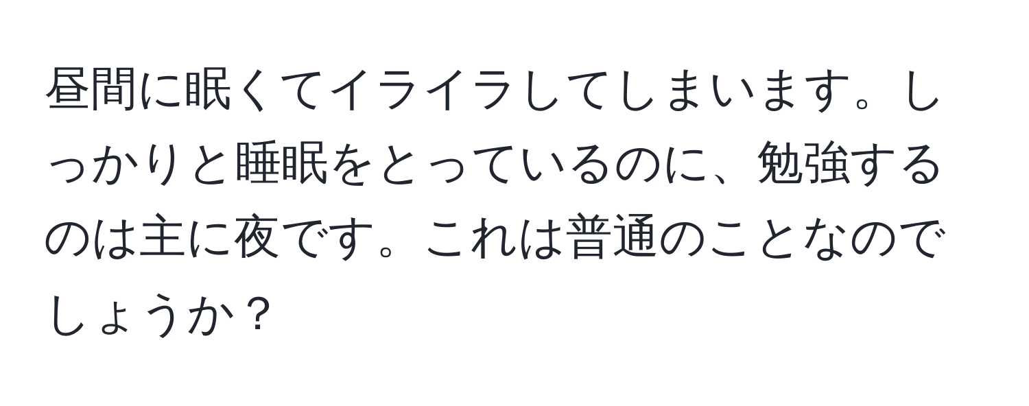 昼間に眠くてイライラしてしまいます。しっかりと睡眠をとっているのに、勉強するのは主に夜です。これは普通のことなのでしょうか？